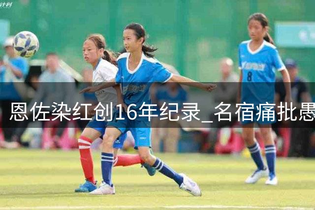 恩佐染红创16年纪录 名宿痛批愚蠢犯规葬送阿根廷胜机